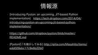 情報源
• [Introducing Pyston: an upcoming, JIT-based Python
implementation] https://tech.dropbox.com/2014/04/
introducing-pyston-an-upcoming-jit-based-python-
implementation/
• https://github.com/dropbox/pyston/blob/master/
README.md
• [Pyston0.1を動かしてみる] http://qiita.com/Masahito/items/
edd028ebc17c9e6b22b0
 