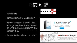お前 is 誰
• @Masahito
• 専門は効率的なファイル転送(P2P)
• Pythonは出荷物に含めたり、社内
Kittingとかで使ったり色々。Fabric
使ってるけどAnsibleに移行できるか
近頃調べてる。
• ScalaとJVMでご飯を食べています。
 