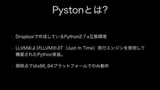 Pystonとは?
• Dropboxで作成しているPython2.7.x互換環境
• LLVMおよびLLVMのJIT（Just In Time）実行エンジンを使用して
構築されたPython実装。
• 現時点ではx86_64プラットフォームでのみ動作
 