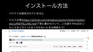 インストール方法
• バイナリは提供されていません
• ビルド必要(https://github.com/dropbox/pyston/blob/master/
docs/INSTALLING.md)丁寧に書かれていて、この通りやればだい
たいうまく行く.(うまく行かないときは頑張ろう!
 