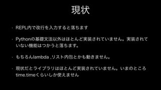 現状
• REPL内で改行を入力すると落ちます
• Pythonの基礎文法以外はほとんど実装されていません。実装されて
いない機能はつかうと落ちます。
• もちろんlambda ,リスト内包とかも動きません。
• 現状だとライブラリはほとんど実装されていません。いまのところ
time.timeくらいしか使えません
 