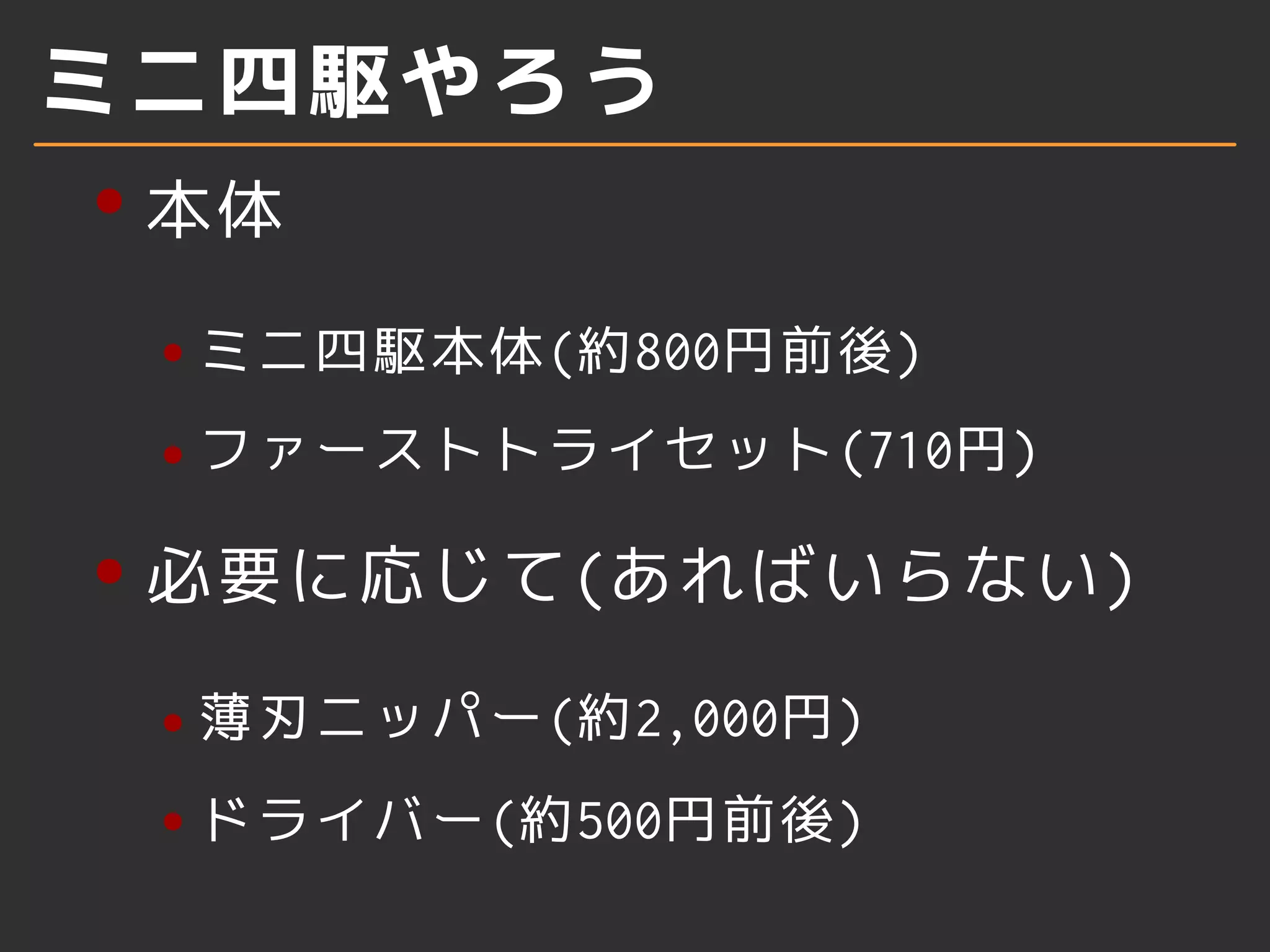 ミニ四駆やろう
本体
ミニ四駆本体(約800円前後)
ファーストトライセット(710円)
必要に応じて(あればいらない)
薄刃ニッパー(約2,000円)
ドライバー(約500円前後)
 