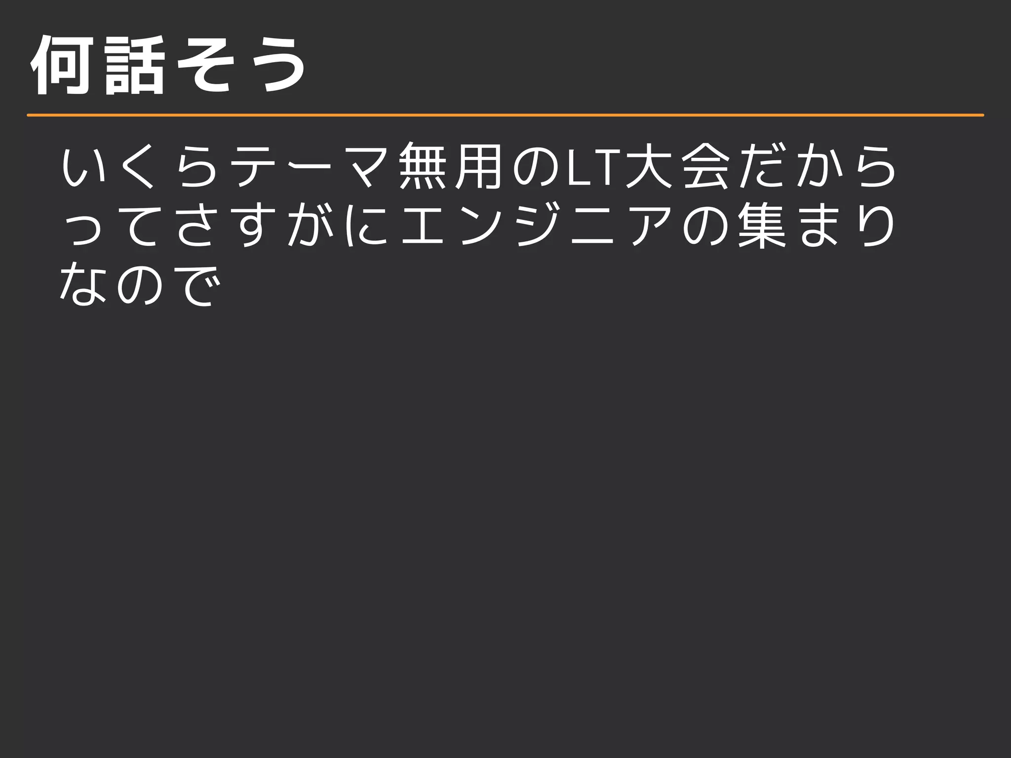 何話そう
いくらテーマ無用のLT大会だから
ってさすがにエンジニアの集まり
なので
 