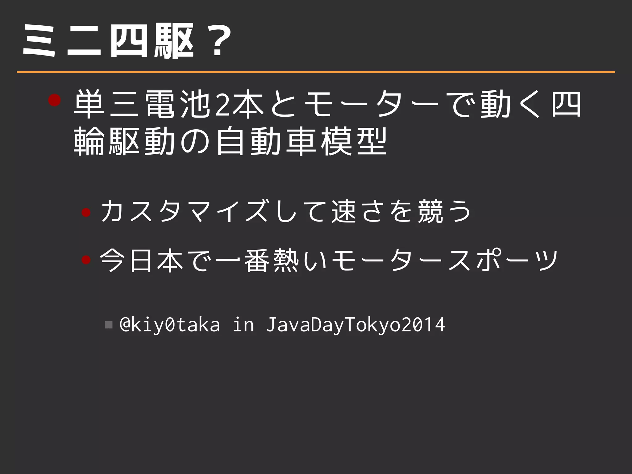 ミニ四駆？
単三電池2本とモーターで動く四
輪駆動の自動車模型
カスタマイズして速さを競う
今日本で一番熱いモータースポーツ
@kiy0taka in JavaDayTokyo2014
 