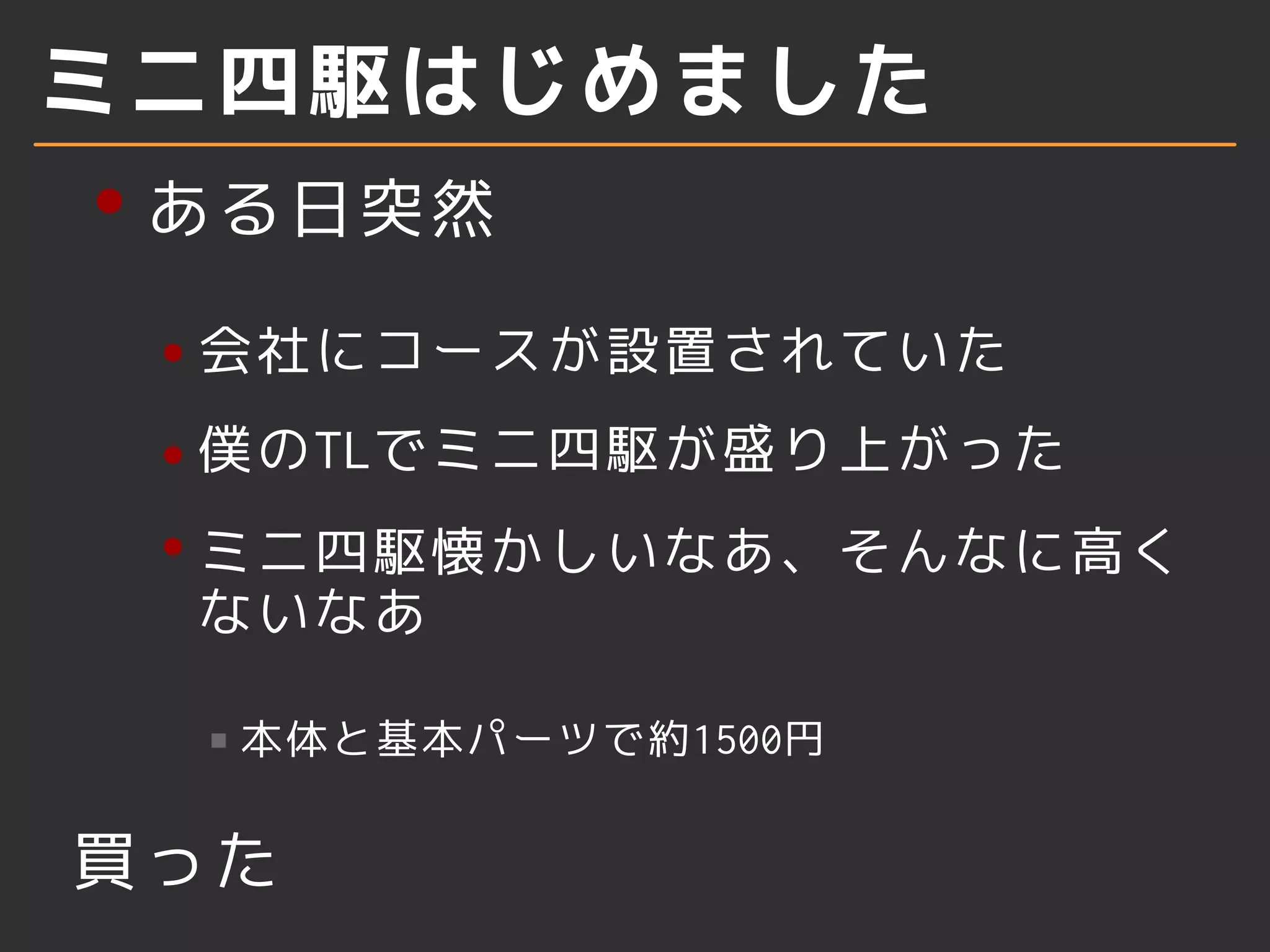 ミニ四駆はじめました
ある日突然
会社にコースが設置されていた
僕のTLでミニ四駆が盛り上がった
ミニ四駆懐かしいなあ、そんなに高く
ないなあ
本体と基本パーツで約1500円
買った
 