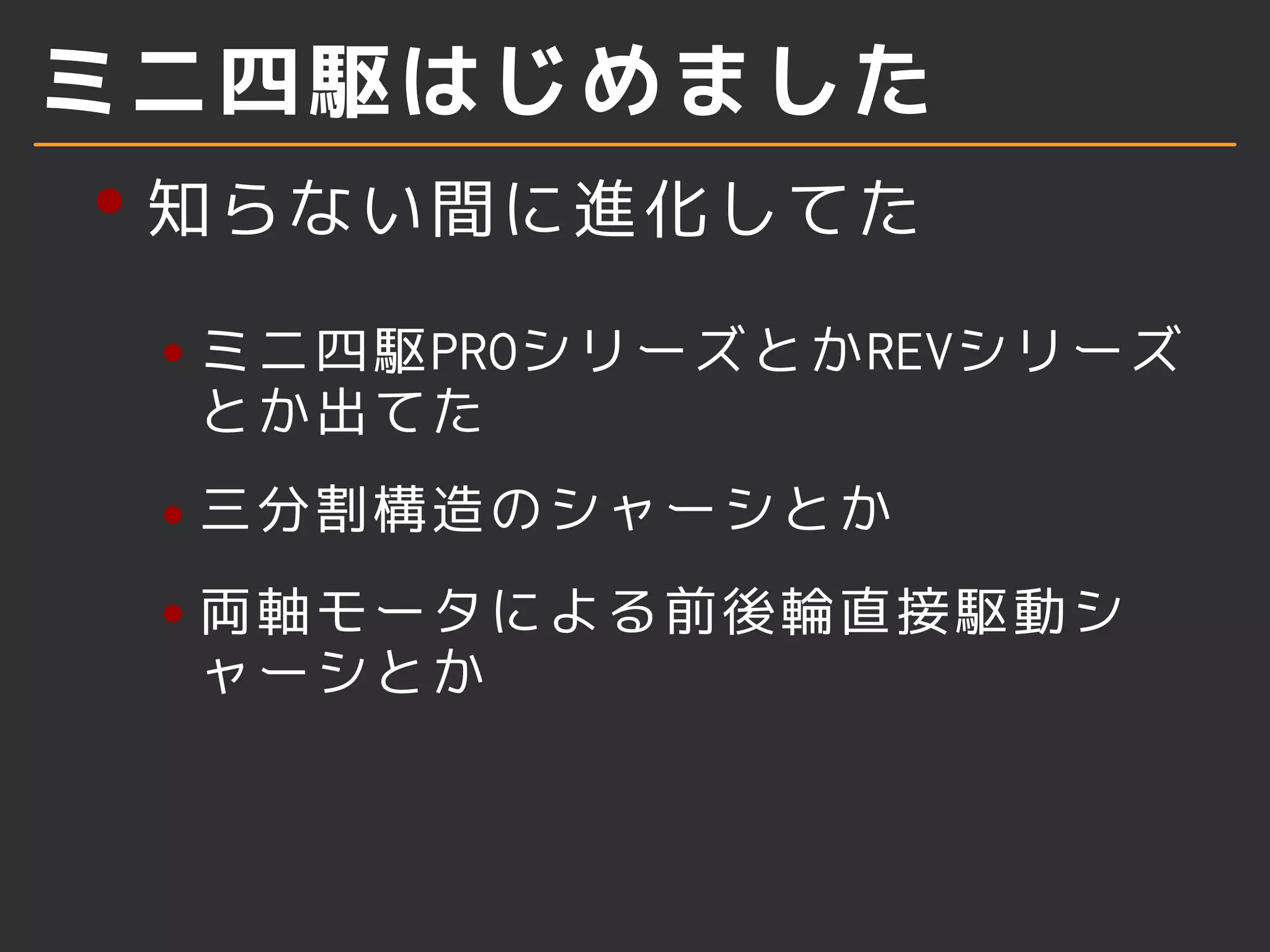 ミニ四駆はじめました
知らない間に進化してた
ミニ四駆PROシリーズとかREVシリーズ
とか出てた
三分割構造のシャーシとか
両軸モータによる前後輪直接駆動シ
ャーシとか
 
