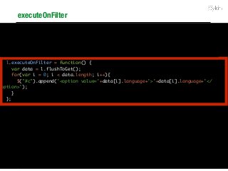 executeOnFilter
<select id="c"></select>
<select id="l"></select>
<script type="text/javascript">
window.l = new PykQuery.init("aggregation", "node", "l", "db");
l.dimensions = ["language"];
l.sort = [{"language": "asc"}];
l.executeOnFilter = function() {
var data = l.flushToGet();
for(var i = 0; i < data.length; i++){
$("#c").append('<option value='+data[i].language+'>'+data[i].language+'</
option>');
}
};
l.call();
c.addImpacts(["l"], false);
$("#c").change(function() {
c.addFilter([[{"column_name": "country",
"condition_type": "values",
"in": ["India"]}]], false, true);
});
</script>
 