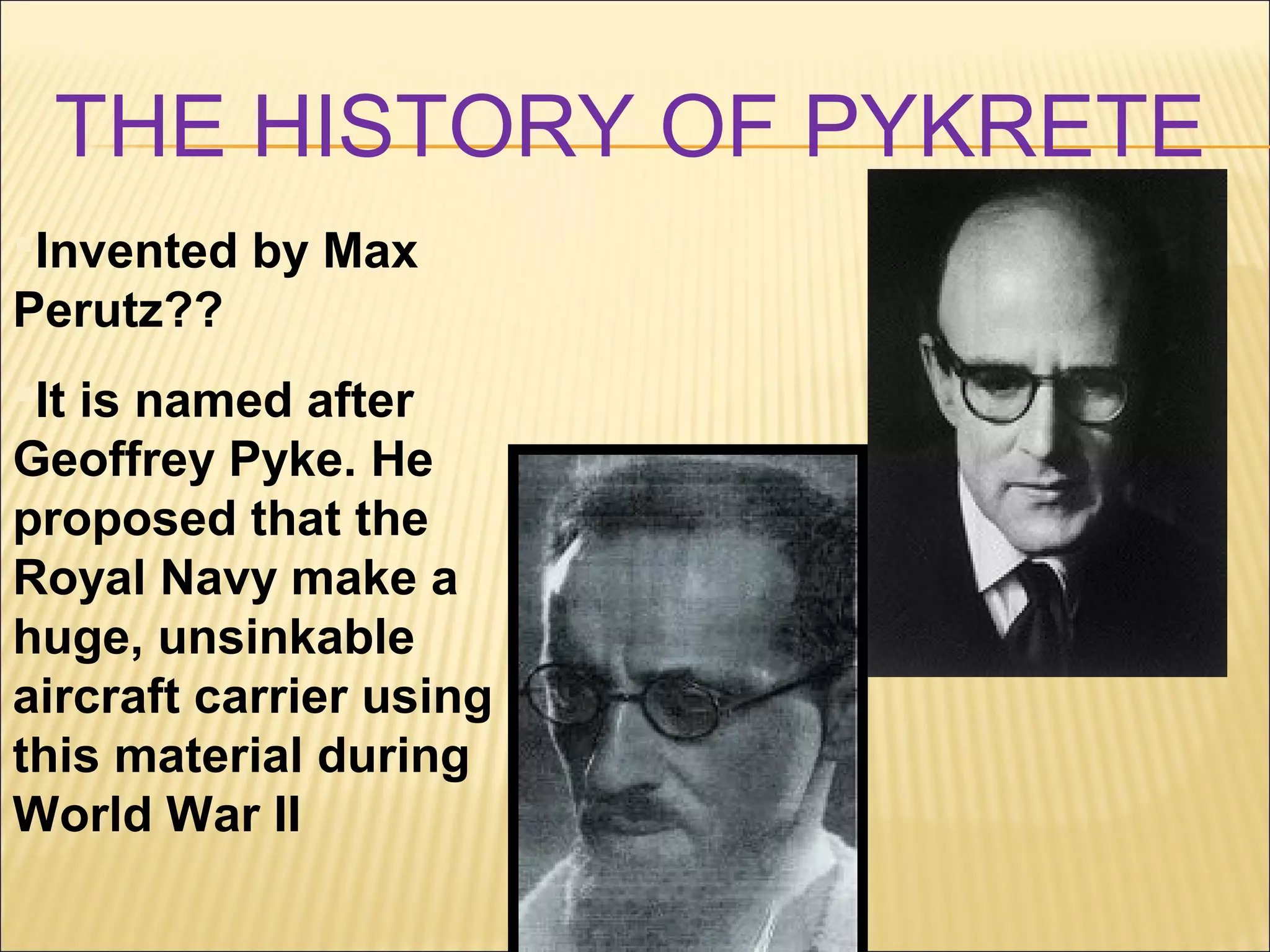 THE HISTORY OF PYKRETE
Invented by Max
Perutz??
It is named after
Geoffrey Pyke. He
proposed that the
Royal Navy make a
huge, unsinkable
aircraft carrier using
this material during
World War II
 