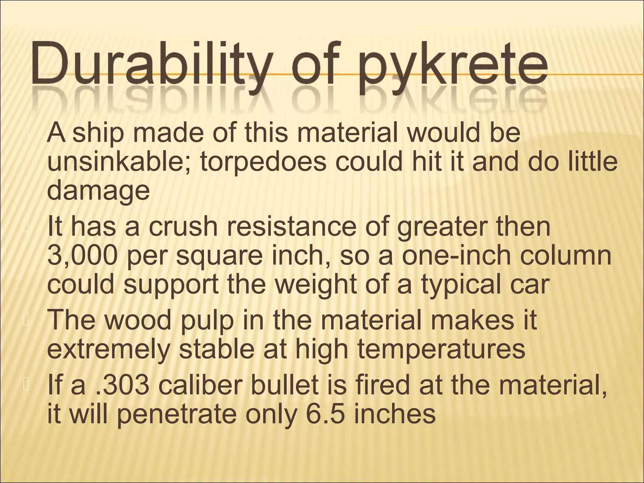  A ship made of this material would be
unsinkable; torpedoes could hit it and do little
damage
 It has a crush resistance of greater then
3,000 per square inch, so a one-inch column
could support the weight of a typical car
 The wood pulp in the material makes it
extremely stable at high temperatures
 If a .303 caliber bullet is fired at the material,
it will penetrate only 6.5 inches
 