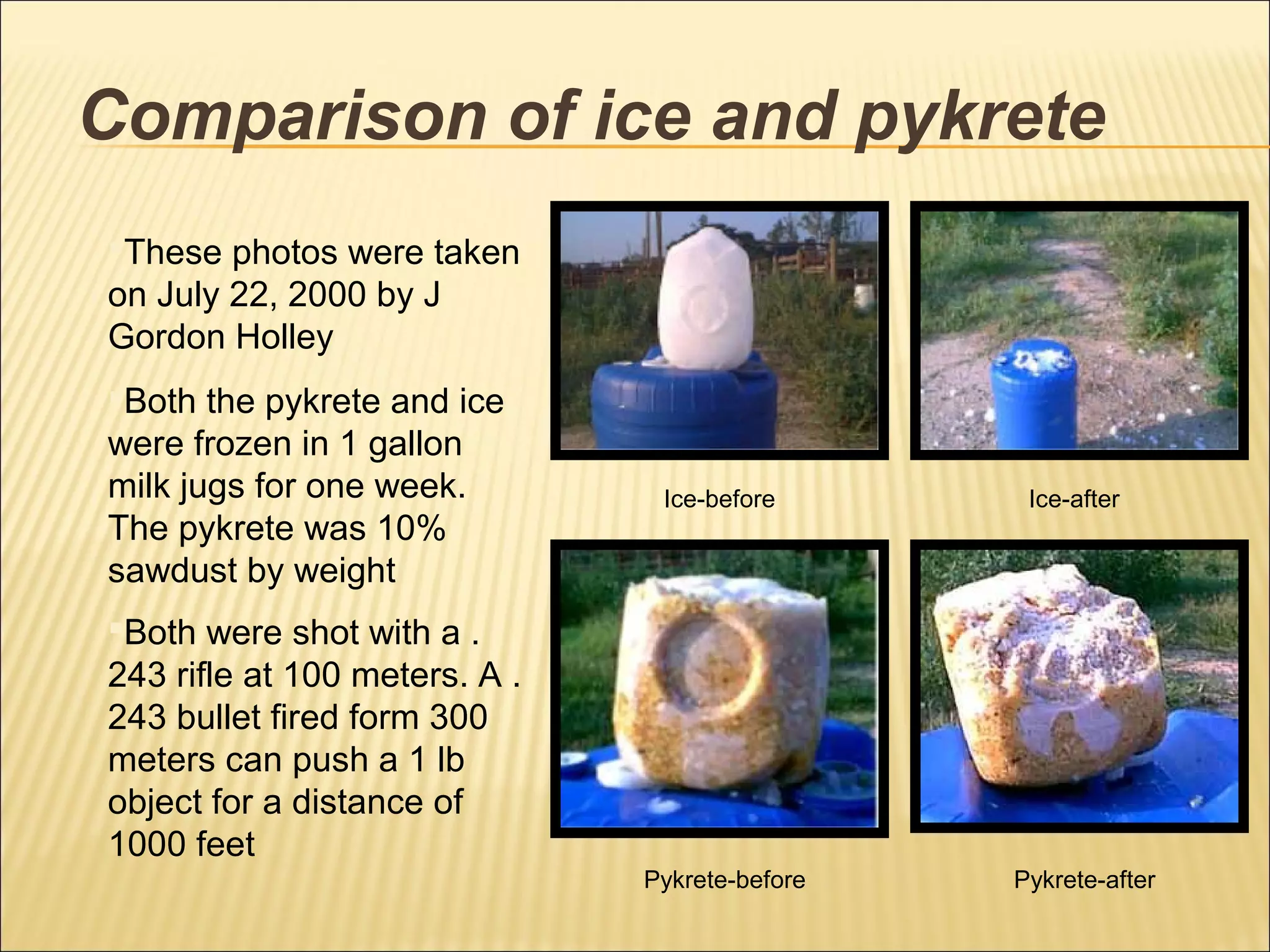 Comparison of ice and pykrete
Ice-before Ice-after
Pykrete-before Pykrete-after
These photos were taken
on July 22, 2000 by J
Gordon Holley
Both the pykrete and ice
were frozen in 1 gallon
milk jugs for one week.
The pykrete was 10%
sawdust by weight
Both were shot with a .
243 rifle at 100 meters. A .
243 bullet fired form 300
meters can push a 1 lb
object for a distance of
1000 feet
 