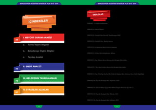 BAHÇELİEVLER BELEDİYESİ STRATEJİK PLAN 2015 - 2019BAHÇELİEVLER BELEDİYESİ STRATEJİK PLAN 2015 - 2019
6 7
TABLO 1: Başkan Yardımcıları
TABLO 2: Meclis Üyeleri
TABLO 3: Stratejik Plan Hazırlık Koordinasyon Ekibi
TABLO 4: Stratejik Plan Katılım Şeması
TABLO 5: Bahçelievler İlçesi Mahalle Nüfusları
TABLO 6: Yıllara Göre Bahçelievler Nüfusu
TABLO 7: İlçe, Okuma Yazma Durumu Ve Cinsiyete Göre Nüfus
TABLO 8: İlçe, Yasal Medeni Durum Ve Cinsiyete Göre Nüfus
TABLO 9: İlçe, İl Ve İlçe Merkezi İle Belde Ve Köylere Göre Ortalama Hane Halkı Büyüklüğü,
TABLO 10: İlçe Ve Cinsiyete Göre Doğumlar, 2012
TABLO 11: İkamet Edilen İlçeye Göre Nüfusa Kayıtlı Olunan En Çok On İl,
TABLO 12: İlçe Ve Cinsiyete Göre Ölümler, 2012
TABLO 13: İlçe Ve Cinsiyete Göre İntiharlar, 2012
29
I. MEVCUT DURUM ANALİZİ
a. Kente İlişkin Bilgiler
b. Belediyeye İlişkin Bilgiler
c. Paydaş Analizi
77
II. SWOT ANALİZİ
79
III. GELECEĞİN TASARLANMASI
87
IV. STRATEJİK ALANLAR
İÇİNDEKİLER
TABLOLAR
GRAFİKLER
HARİTALAR
 