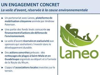 UN ENGAGEMENT CONCRET La voile d’avant, réservée à la cause environnementale Un partenariat avec Laneo,  plateforme de mobilisation citoyenne  animée par Andrew Paterson. Une partie des fonds levés consacrée  au financement d’actions de défense de l’environnement. La voile d’avant  réservée en exclusivité  aux sponsors qui souhaitent s’investir dans le développement durable. Des  actions concrètes  prévues : des  nettoyages de plages à Saint-Malo et en Guadeloupe  organisés au départ et à l’arrivée de la Route du Rhum. L’appui d’ associations locales  investies sur le terrain.  