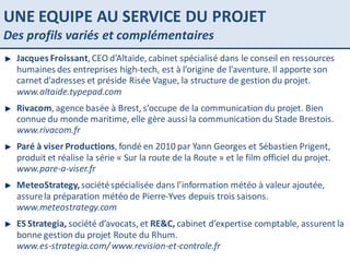 UNE EQUIPE AU SERVICE DU PROJET Des profils variés et complémentaires PARIS SAINT LAZARE Jacques Froissant , CEO d’Altaïde, cabinet spécialisé dans le conseil en ressources humaines des entreprises high-tech, est à l’origine de l’aventure. Il apporte son carnet d’adresses et préside Risée Vague, la structure de gestion du projet.  www.altaide.typepad.com Rivacom , agence basée à Brest, s’occupe de la communication du projet. Bien connue du monde maritime, elle gère aussi la communication du Stade Brestois.  www.rivacom.fr Paré à viser Productions , fondé en 2010 par Yann Georges et Sébastien Prigent, produit et réalise la série « Sur la route de la Route » et le film officiel du projet.  www.pare-a-viser.fr MeteoStrategy,  société spécialisée dans l’information météo à valeur ajoutée, assure la préparation météo de Pierre-Yves depuis trois saisons.  www.meteostrategy.com ES Strategia,  société d’avocats, et  RE&C,  cabinet d’expertise comptable, assurent la bonne gestion du projet Route du Rhum.  www.es-strategia.com/ www.revision-et-controle.fr 