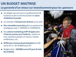 UN BUDGET MAITRISE La garantie d’un retour sur investissement pour les sponsors Un skipper qui est aussi un professionnel de la presse et de la communication et  saura médiatiser le projet . Un concept à  fort pouvoir de buzz  sur le web. Des retombées assurées  grâce au partenariat stratégique avec L’ EXPRESS et L’EXPRESS.fr.  Des  actions marketing et RP dirigées vers l’interne comme vers l’externe  : sorties en mer, vacations privées en course, soirées, conférences, etc. Différents niveaux de participation  de 500 euros HT à + de 50 000 euros HT. Budget total :  240 000 euros HT pour 8 mois de visibilité. 