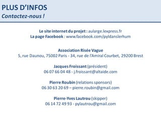Le site internet du projet :  aularge.lexpress.fr La page Facebook  : www.facebook.com/pyldanslerhum Association Risée Vague 5, rue Daunou, 75002 Paris - 34, rue de l’Amiral Courbet, 29200 Brest Jacques Froissant  (président) 06 07 66 04 48 - j.froissant@altaide.com Pierre Roubin  (relations sponsors) 06 30 63 20 69 – pierre.roubin@gmail.com Pierre-Yves Lautrou  (skipper) 06 14 72 49 93 - pylautrou@gmail.com PLUS D’INFOS Contactez-nous ! 