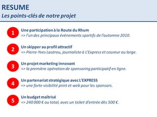 RESUME Les points-clés de notre projet Une participation à la Route du Rhum => l’un des principaux évènements sportifs de l’automne 2010. Un skipper au profil attractif  => Pierre-Yves Lautrou, journaliste à L’Express et coureur au large. Un projet marketing innovant => la première opération de sponsoring participatif en ligne. Un partenariat stratégique avec L'EXPRESS => une forte visibilité print et web pour les sponsors. Un budget maîtrisé => 240 000 € au total, avec un ticket d’entrée dès 500 €. 1 2 3 4 5 