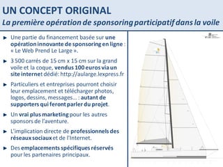 UN CONCEPT ORIGINAL La première opération de sponsoring participatif dans la voile Une partie du financement basée sur  une opération innovante de sponsoring en ligne  : « Le Web Prend Le Large ». 3 500 carrés de 15 cm x 15 cm sur la grand voile et la coque,  vendus 100 euros via un site interne t dédié: http://aularge.lexpress.fr Particuliers et entreprises pourront choisir leur emplacement et télécharger photos, logos, dessins, messages… :  autant de supporters qui feront parler du projet . Un  vrai plus marketing  pour les autres sponsors de l’aventure. L'implication directe de  professionnels des réseaux sociaux  et de l'Internet. Des  emplacements spécifiques réservés  pour les partenaires principaux. 