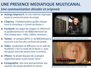 UNE PRESENCE MEDIATIQUE MULTICANAL Une communication décalée et originale PARIS SAINT LAZARE Christophe Barbier, directeur de la rédaction de L’Express Michel Desjoyeaux, double vainqueur du Vendée Globe Aularge.lexpress.fr :  le site internet regroupe toute la communication du projet. L’Express  : l’hebdomadaire publie chaque mois la chronique « Carnet de Route ».  Facebook :  les pages du skipper (1 200 amis) et  pyldanslerhum  (+ de 800) informent les fans chaque jour : infos, vidéos, concours… Twitter  : le compte @PYL (+ de 800  followers ) assure le suivi live des coulisses du projet. Vidéo  : production et diffusion sur le web du feuilleton « Sur la route de la Route », avec des guest-stars de renom (voir ci-contre)… iPhone  : le projet dispose de sa propre application pour suivre toute l’actu ! Cartographie  : elle sera personnalisée aux couleurs du projet pendant la course. 
