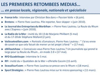 LES PREMIERES RETOMBEES MEDIAS… …  en presse locale, régionale, nationale et spécialisée France Info  : interview par Christian Bex dans « Passion Voile » (6 juin). Bretons  : « Pierre-Yves Lautrou. Pile reporter, face skipper » (juin 2010). Le Journal des Entreprises du Morbihan  : « Pierre-Yves Lautrou. La Route du Rhum avec L’Express » (juin 2010). La Radio de la Mer  : invité du 10-13 de Marjorie Philibert (5 mai)  et du 17-20 de Stéphane Mallard (2 juin). Voilesetvoiliers.com  : « Portraits d’amateurs. Pierre-Yves Lautrou : ‘’ J’ai eu envie de savoir ce que cela faisait de mener un tel projet à fond ’’ » (17 mai). eBillautshow  : « Connaissez-vous Pierre-Yves Lautrou ? Un journaliste qui prend le large pour La Route du Rhum… en mode 2.0 » (17 mai). RFO Guadeloupe  : interview le 5 mai. RFI  : invité du « Quotidien de la Mer » d’Arielle Cassim (15 avril). Seasailsurf.com  : « Pierre-Yves Lautrou se presse vers le Rhum » (18 mars). Sport Stratégies  : « Pierre-Yves Lautrou mise sur le micro sponsoring » (11 mars). 