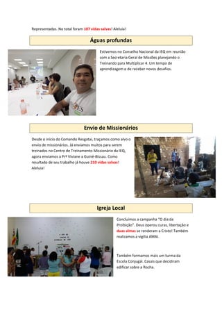 Representadas. No total foram 107 vidas salvas! Aleluia!
Águas profundas
Estivemos no Conselho Nacional da IEQ em reunião
com a Secretaria Geral de Missões planejando o
Treinando para Multiplicar 4. Um tempo de
aprendizagem e de receber novos desafios.
Envio de Missionários
Desde o início do Comando Resgatai, traçamos como alvo o
envio de missionários. Já enviamos muitos para serem
treinados no Centro de Treinamento Missionário da IEQ,
agora enviamos a Prª Viviane a Guiné-Bissau. Como
resultado de seu trabalho já houve 210 vidas salvas!
Aleluia!
Igreja Local
Concluímos a campanha “O dia da
Proibição”. Deus operou curas, libertação e
duas almas se renderam a Cristo! Também
realizamos a vigília AMAI.
Também formamos mais um turma da
Escola Conjugal. Casais que decidiram
edificar sobre a Rocha.
 