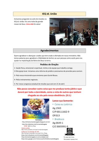 IEQ Jd. União
Estivemos pregando no culto de missões na
IEQ Jd. União. Foi uma noite de grande
mover de Deus. Uma vida foi salva!
Agradecimentos
Quero agradecer e abençoar a todos que tem orado e ofertado em nosso ministério. Não
temos palavras para agradecer a fidelidade do Senhor ao usar pessoas como vocês para nos
ajudar na implantação do Reino de Deus na terra.
Pedidos de Oração:
1- Saúde física, emocional e espiritual, minha e da equipe que trabalha comigo.
2-Pela igreja local. Iniciamos uma reforma do prédio e precisamos de provisão para concluir.
3- Pela nossa missionária que enviamos para Guiné-Bissau.
4- Pelos treinamentos regionais.
5- Por nosso congresso estadual de missões que será em 21 de abril.
Não posso conceber outra coisa que me produza tanto júbilo e que
durará por toda a eternidade, como a vista de outros que tenham
chegado ao céu pela nossa obediência. (D.S.)
 