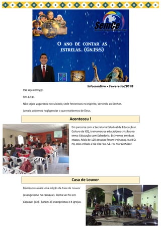 Paz seja contigo!
Rm.12:11
Não sejais vagarosos no cuidado; sede fervorosos no espírito, servindo ao Senhor.
Jamais podemos negligenciar o que recebemos de Deus.
Aconteceu !
Em parceria com a Secretaria Estadual de Educação e
Cultura da IEQ, treinamos os educadores cristãos no
tema: Educação com Sabedoria. Estivemos em duas
etapas. Mais de 120 pessoas foram treinadas. Na IEQ
Pq. Dois irmãos e na IEQ Fco. Sá. Foi maravilhoso!
Casa de Louvor
Realizamos mais uma edição da Casa de Louvor
(evangelismo no carnaval). Desta vez foi em
Cascavel (Ce). Foram 33 evangelistas e 8 igrejas
Informativo - Fevereiro/2018
 