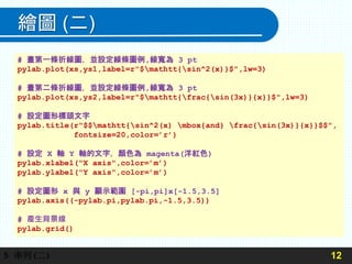 繪圖 (二)
12
5 串列(二)
# 畫第一條折線圖，並設定線條圖例,線寬為 3 pt
pylab.plot(xs,ys1,label=r"$mathtt{sin^2(x)}$",lw=3)
# 畫第二條折線圖，並設定線條圖例,線寬為 3 pt
pylab.plot(xs,ys2,label=r"$mathtt{frac{sin(3x)}{x}}$",lw=3)
# 設定圖形標頭文字
pylab.title(r"$$mathtt{sin^2(x) mbox{and} frac{sin(3x)}{x}}$$",
fontsize=20,color=’r’)
# 設定 X 軸 Y 軸的文字，顏色為 magenta(洋紅色)
pylab.xlabel("X axis",color=’m’)
pylab.ylabel("Y axis",color=’m’)
# 設定圖形 x 與 y 顯示範圍 [-pi,pi]x[-1.5,3.5]
pylab.axis((-pylab.pi,pylab.pi,-1.5,3.5))
# 產生背景線
pylab.grid()
 