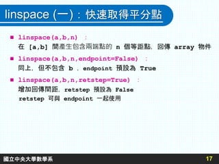 linspace (一)：快速取得平分點
 linspace(a,b,n) ：
在 [a,b] 間產生包含兩端點的 n 個等距點，回傳 array 物件
 linspace(a,b,n,endpoint=False) ：
同上，但不包含 b ，endpoint 預設為 True
 linspace(a,b,n,retstep=True) ：
增加回傳間距，retstep 預設為 False
retstep 可與 endpoint 一起使用
17
國立中央大學數學系
 