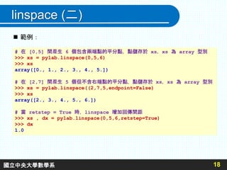 linspace (二)
18
# 在 [0,5] 間產生 6 個包含兩端點的平分點，點儲存於 xs，xs 為 array 型別
>>> xs = pylab.linspace(0,5,6)
>>> xs
array([0., 1., 2., 3., 4., 5.])
# 在 [2,7] 間產生 5 個但不含右端點的平分點，點儲存於 xs，xs 為 array 型別
>>> xs = pylab.linspace((2,7,5,endpoint=False)
>>> xs
array([2., 3., 4., 5., 6.])
# 當 retstep = True 時，linspace 增加回傳間距
>>> xs , dx = pylab.linspace(0,5,6,retstep=True)
>>> dx
1.0
 範例：
國立中央大學數學系
 