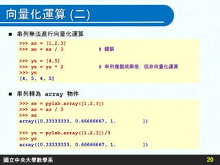 向量化運算 (二)
 串列無法進行向量化運算
 串列轉為 array 物件
20
>>> xs = [1,2,3]
>>> xs = xs / 3 # 錯誤
>>> ys = [4,5]
>>> ys = ys * 2 # 串列複製成兩倍，但非向量化運算
>>> ys
[4, 5, 4, 5]
>>> xs = pylab.array([1,2,3])
>>> xs = xs / 3
>>> xs
array([0.33333333, 0.66666667, 1. ])
>>> ys = pylab.array([1,2,3])/3
>>> ys
array([0.33333333, 0.66666667, 1. ])
國立中央大學數學系
 