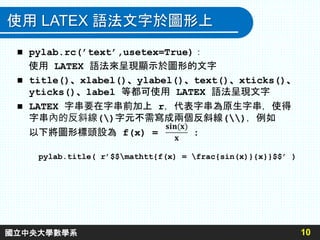 使用 LATEX 語法文字於圖形上
10
 pylab.rc(’text’,usetex=True)：
使用 LATEX 語法來呈現顯示於圖形的文字
 title()、xlabel()、ylabel()、text()、xticks()、
yticks()、label 等都可使用 LATEX 語法呈現文字
 LATEX 字串要在字串前加上 r，代表字串為原生字串，使得
字串內的反斜線()字元不需寫成兩個反斜線()，例如
以下將圖形標頭設為 f(x) = :
pylab.title( r’$$mathtt{f(x) = frac{sin(x)}{x}}$$’ )
國立中央大學數學系
 