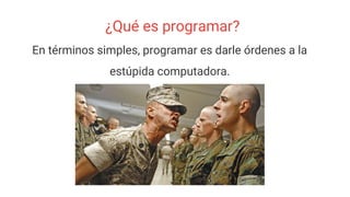 ¿Qué es programar?
En términos simples, programar es darle órdenes a la
estúpida computadora.
 