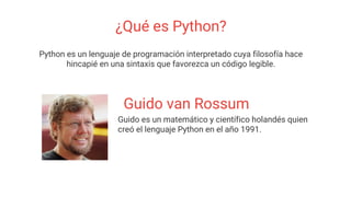 ¿Qué es Python?
Python es un lenguaje de programación interpretado cuya filosofía hace
hincapié en una sintaxis que favorezca un código legible.
Guido van Rossum
Guido es un matemático y científico holandés quien
creó el lenguaje Python en el año 1991.
 