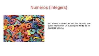 Numeros (Integers)
Un número o entero es un tipo de dato que
puede representar un subconjunto finito de los
números enteros.
 