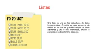 Listas
Una lista es una de las estructuras de datos
fundamentales. Consiste en una secuencia de
nodos, en los que se guardan campos de datos
arbitrarios y una o dos referencias, enlaces o
punteros al nodo anterior o posterior.
 