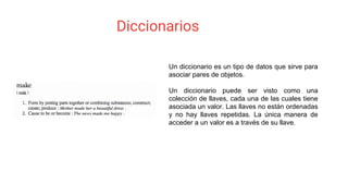 Diccionarios
Un diccionario es un tipo de datos que sirve para
asociar pares de objetos.
Un diccionario puede ser visto como una
colección de llaves, cada una de las cuales tiene
asociada un valor. Las llaves no están ordenadas
y no hay llaves repetidas. La única manera de
acceder a un valor es a través de su llave.
 