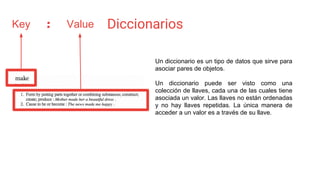 Diccionarios
Un diccionario es un tipo de datos que sirve para
asociar pares de objetos.
Un diccionario puede ser visto como una
colección de llaves, cada una de las cuales tiene
asociada un valor. Las llaves no están ordenadas
y no hay llaves repetidas. La única manera de
acceder a un valor es a través de su llave.
Key Value:
 