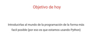 Objetivo de hoy
Introducirlas al mundo de la programación de la forma más
facil posible (por eso es que estamos usando Python)
 