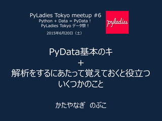 PyData基本のキ
＋
解析をするにあたって覚えておくと役立つ
いくつかのこと
かたやなぎ のぶこ
PyLadies Tokyo meetup #6
Python + Data = PyData !
PyLadies Tokyo データ祭！
2015年6月20日（土）
 