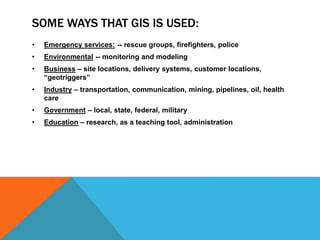 SOME WAYS THAT GIS IS USED:
• Emergency services: -- rescue groups, firefighters, police
• Environmental -- monitoring and modeling
• Business – site locations, delivery systems, customer locations,
“geotriggers”
• Industry – transportation, communication, mining, pipelines, oil, health
care
• Government – local, state, federal, military
• Education – research, as a teaching tool, administration
 