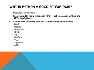 WHY IS PYTHON A GOOD FIT FOR QGIS?
• Clear, readable syntax
• Implemented in many languages (C/C++, but also Java’s Jython and
.NET’s IronPython)
• Can be used to access tons of OSGeo libraries and software
• QGIS
• PostGIS
• GDAL/OGR
• GEOS
• JTS
• GeoTools
• Proj4
• Mapserver
• gvSIG
 