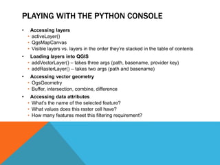 PLAYING WITH THE PYTHON CONSOLE
• Accessing layers
• activeLayer()
• QgsMapCanvas
• Visible layers vs. layers in the order they’re stacked in the table of contents
• Loading layers into QGIS
• addVectorLayer() – takes three args (path, basename, provider key)
• addRasterLayer() – takes two args (path and basename)
• Accessing vector geometry
• OgsGeometry
• Buffer, intersection, combine, difference
• Accessing data attributes
• What’s the name of the selected feature?
• What values does this raster cell have?
• How many features meet this filtering requirement?
 