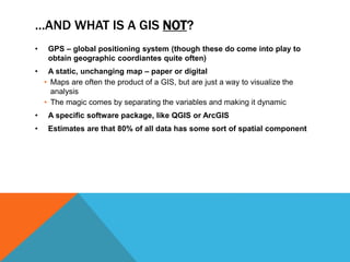 …AND WHAT IS A GIS NOT?
• GPS – global positioning system (though these do come into play to
obtain geographic coordiantes quite often)
• A static, unchanging map – paper or digital
• Maps are often the product of a GIS, but are just a way to visualize the
analysis
• The magic comes by separating the variables and making it dynamic
• A specific software package, like QGIS or ArcGIS
• Estimates are that 80% of all data has some sort of spatial component
 