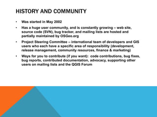 HISTORY AND COMMUNITY
• Was started in May 2002
• Has a huge user community, and is constantly growing – web site,
source code (SVN), bug tracker, and mailing lists are hosted and
partially maintained by OSGeo.org
• Project Steering Committee – international team of developers and GIS
users who each have a specific area of responsibility (development,
release management, community resources, finance & marketing)
• Ways for you to contribute (if you want): code contributions, bug fixes,
bug reports, contributed documentation, advocacy, supporting other
users on mailing lists and the QGIS Forum
 
