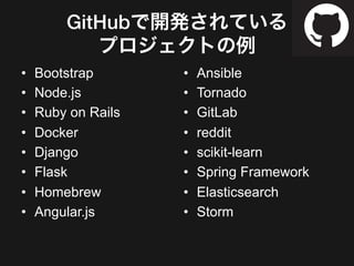 GitHubで開発されている!
プロジェクトの例
•  Bootstrap
•  Node.js
•  Ruby on Rails
•  Docker
•  Django
•  Flask
•  Homebrew
•  Angular.js
•  Ansible
•  Tornado
•  GitLab
•  reddit
•  scikit-learn
•  Spring Framework
•  Elasticsearch
•  Storm
 