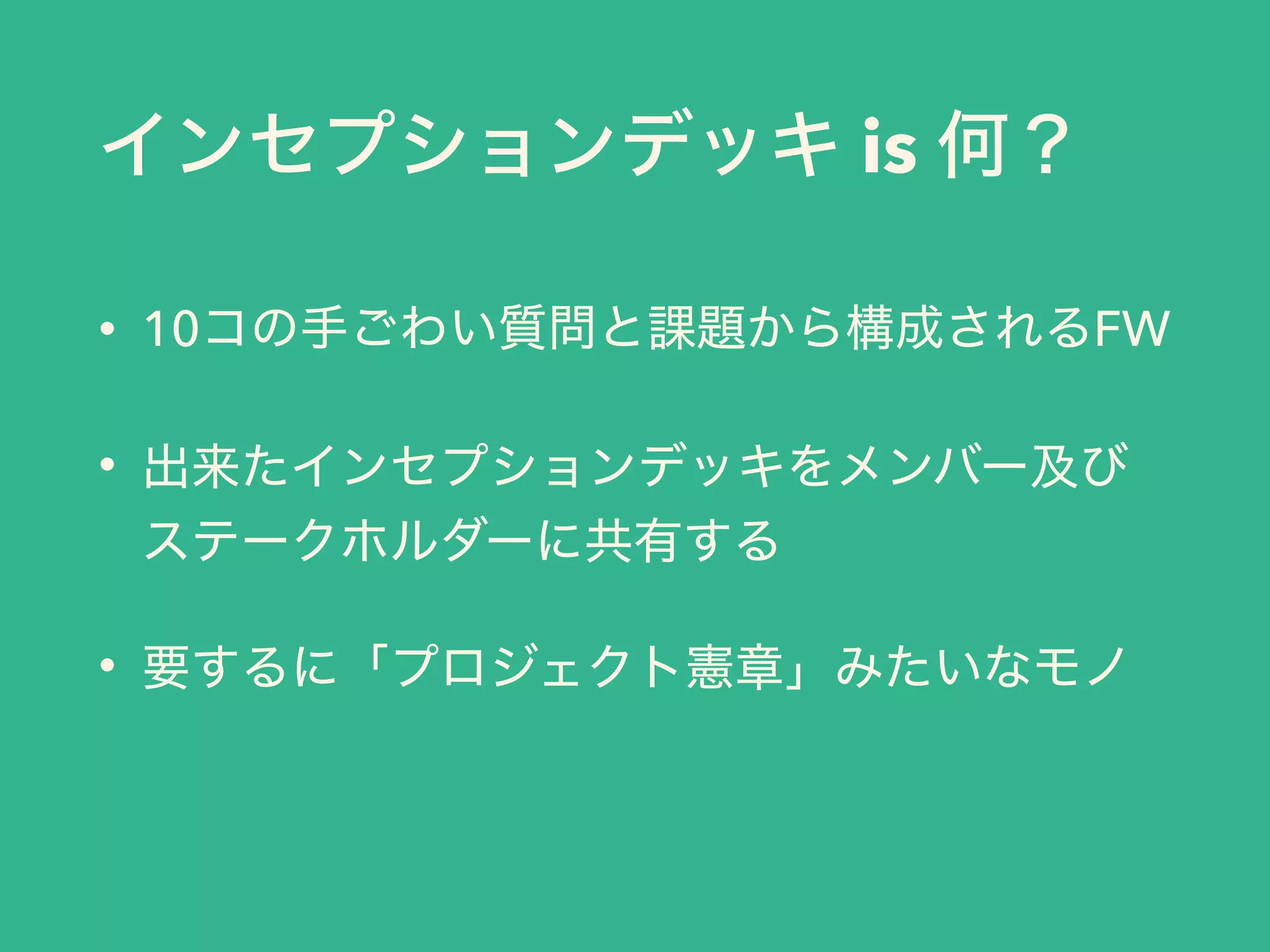 インセプションデッキ is 何？
• 10コの手ごわい質問と課題から構成されるFW
• 出来たインセプションデッキをメンバー及び
ステークホルダーに共有する
• 要するに「プロジェクト憲章」みたいなモノ
 