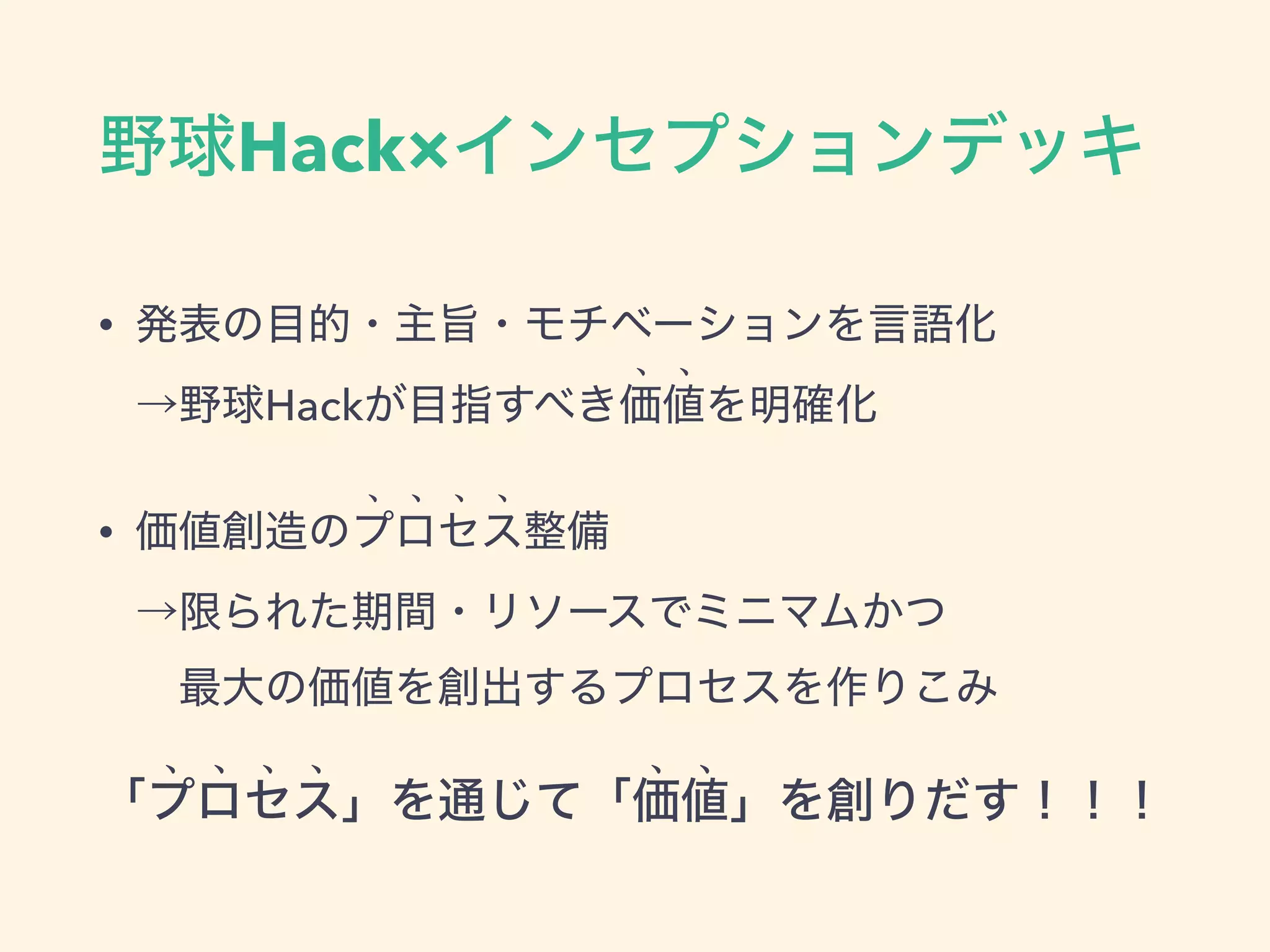 野球Hack×インセプションデッキ
• 発表の目的・主旨・モチベーションを言語化 
→野球Hackが目指すべき価値を明確化
• 価値創造のプロセス整備 
→限られた期間・リソースでミニマムかつ 
 最大の価値を創出するプロセスを作りこみ
「プロセス」を通じて「価値」を創りだす！！！
 