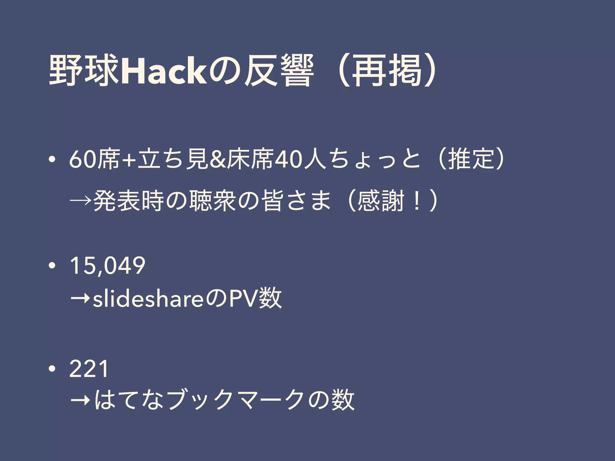 野球Hackの反響（再掲）
• 60席+立ち見&床席40人ちょっと（推定） 
→発表時の聴衆の皆さま（感謝！）
• 15,049 
→slideshareのPV数
• 221 
→はてなブックマークの数
 