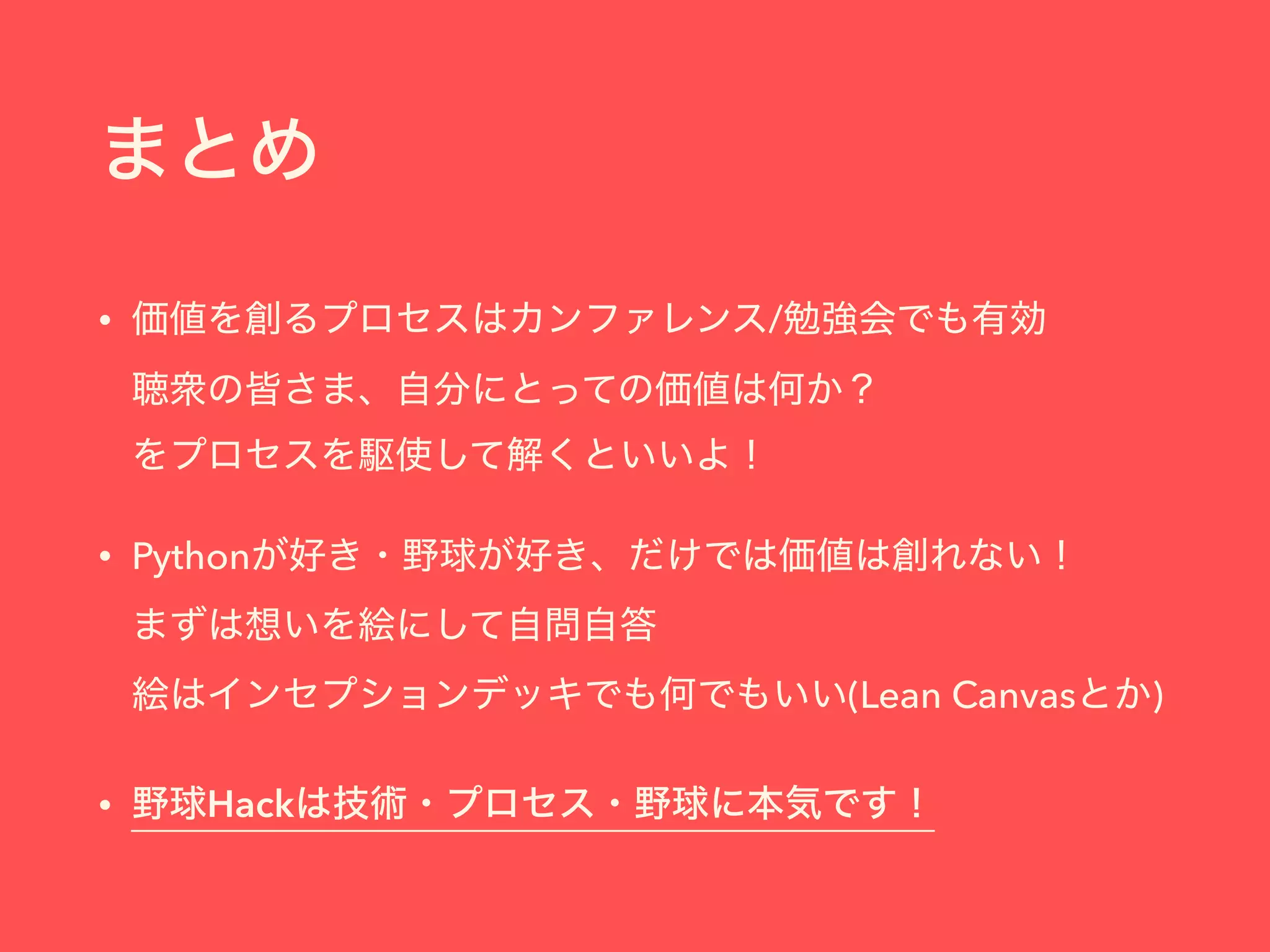 まとめ
• 価値を創るプロセスはカンファレンス/勉強会でも有効 
聴衆の皆さま、自分にとっての価値は何か？ 
をプロセスを駆使して解くといいよ！
• Pythonが好き・野球が好き、だけでは価値は創れない！ 
まずは想いを絵にして自問自答 
絵はインセプションデッキでも何でもいい(Lean Canvasとか)
• 野球Hackは技術・プロセス・野球に本気です！
 