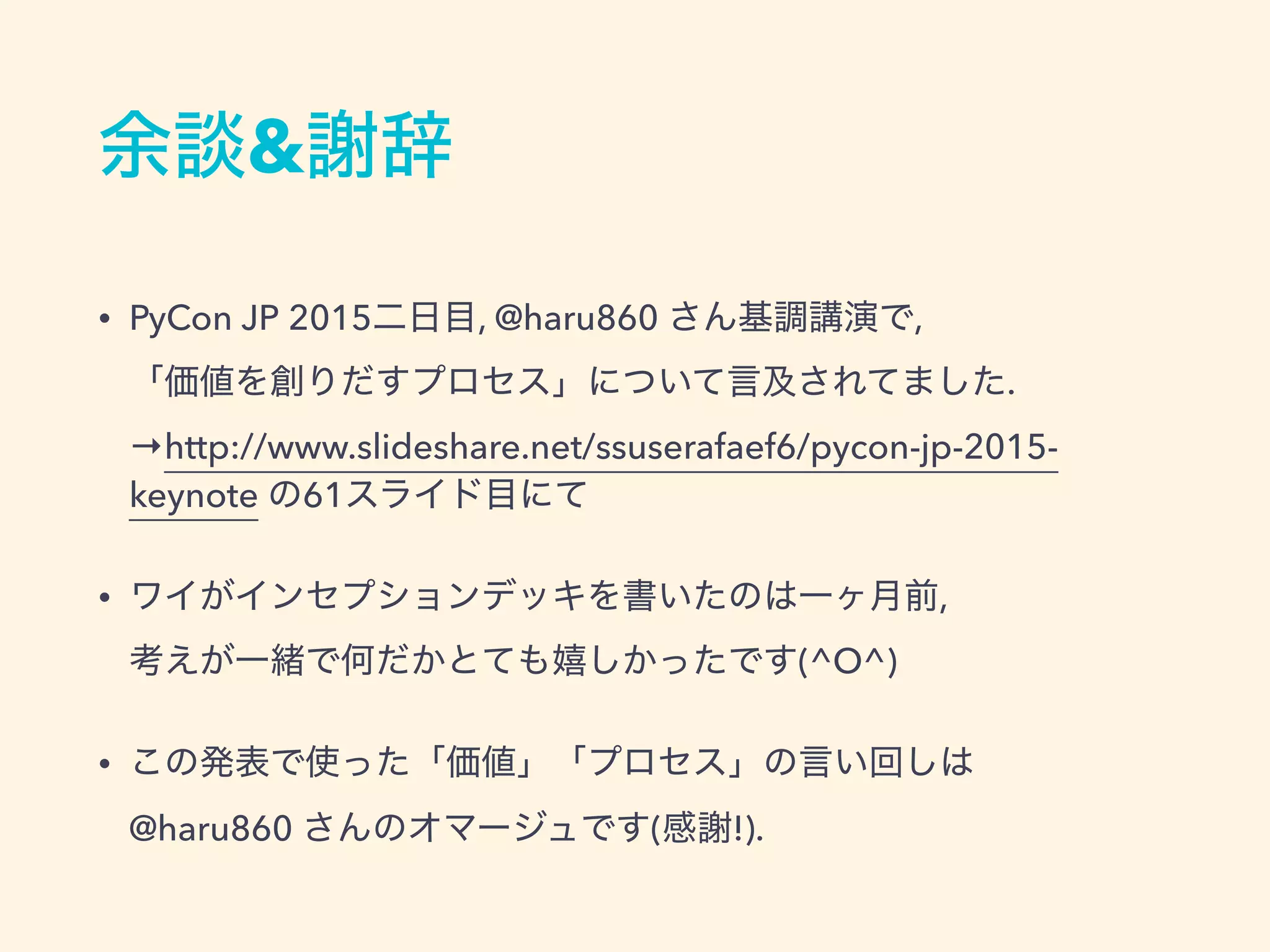 余談&謝辞
• PyCon JP 2015二日目, @haru860 さん基調講演で, 
「価値を創りだすプロセス」について言及されてました. 
→http://www.slideshare.net/ssuserafaef6/pycon-jp-2015-
keynote の61スライド目にて
• ワイがインセプションデッキを書いたのは一ヶ月前, 
考えが一緒で何だかとても嬉しかったです(^O^)
• この発表で使った「価値」「プロセス」の言い回しは 
@haru860 さんのオマージュです(感謝!).
 